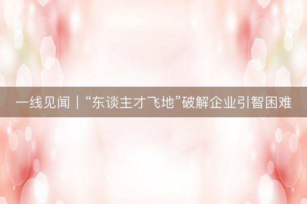 一线见闻｜“东谈主才飞地”破解企业引智困难