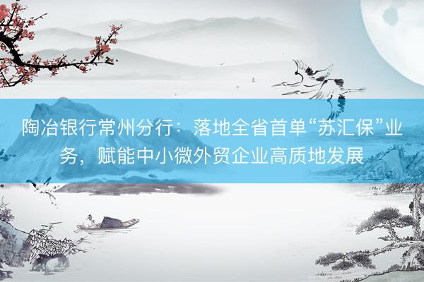 陶冶银行常州分行：落地全省首单“苏汇保”业务，赋能中小微外贸企业高质地发展