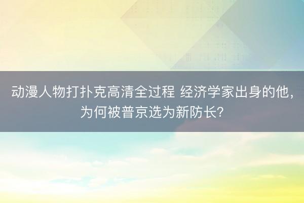 动漫人物打扑克高清全过程 经济学家出身的他，为何被普京选为新防长？