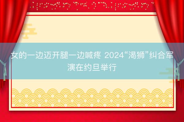 女的一边迈开腿一边喊疼 2024“渴狮”纠合军演在约旦举行