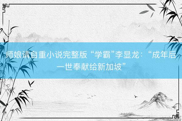 师娘请自重小说完整版 “学霸”李显龙：“成年后一世奉献给新加坡”