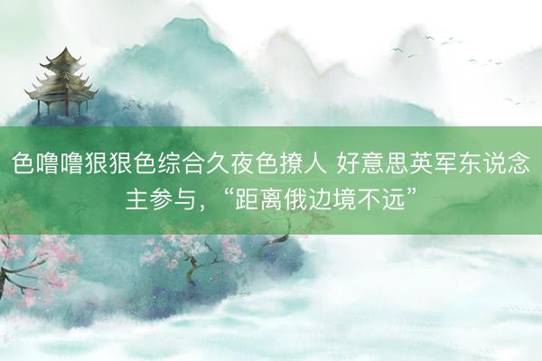 色噜噜狠狠色综合久夜色撩人 好意思英军东说念主参与，“距离俄边境不远”