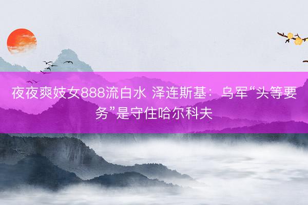 夜夜爽妓女888流白水 泽连斯基：乌军“头等要务”是守住哈尔科夫