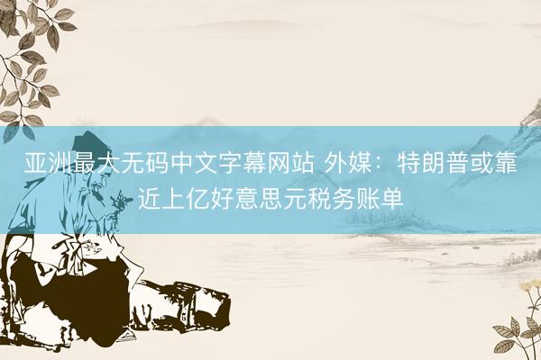 亚洲最大无码中文字幕网站 外媒：特朗普或靠近上亿好意思元税务账单