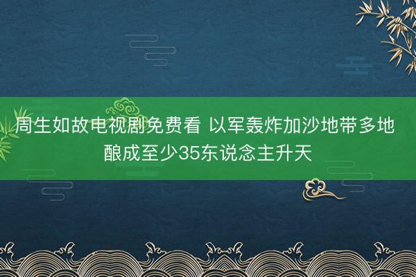 周生如故电视剧免费看 以军轰炸加沙地带多地 酿成至少35东说念主升天