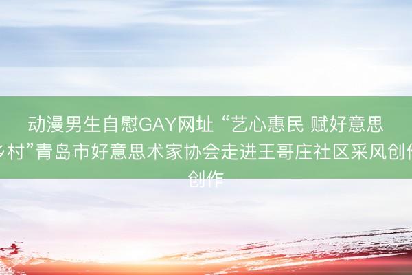 动漫男生自慰GAY网址 “艺心惠民 赋好意思乡村”青岛市好意思术家协会走进王哥庄社区采风创作