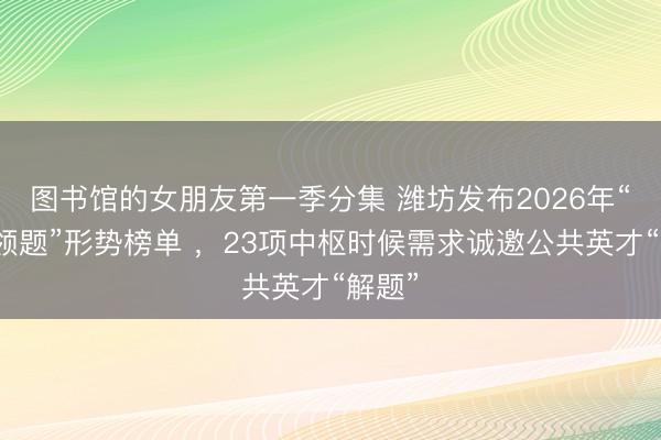 图书馆的女朋友第一季分集 潍坊发布2026年“揭榜领题”形势榜单 ，23项中枢时候需求诚邀公共英才“解题”