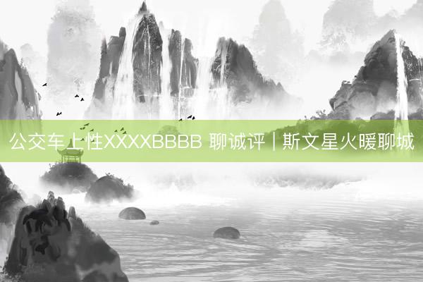 公交车上性XXXXBBBB 聊诚评 | 斯文星火暖聊城