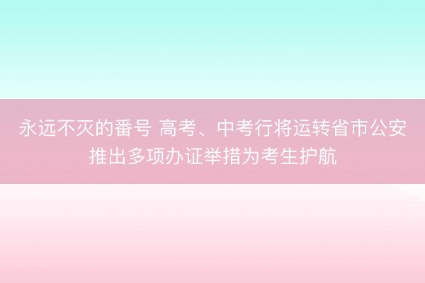 永远不灭的番号 高考、中考行将运转省市公安推出多项办证举措为考生护航