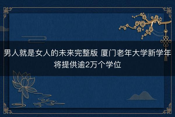男人就是女人的未来完整版 厦门老年大学新学年将提供逾2万个学位