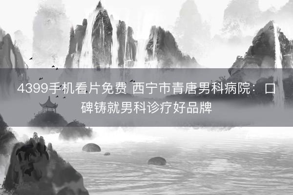 4399手机看片免费 西宁市青唐男科病院：口碑铸就男科诊疗好品牌