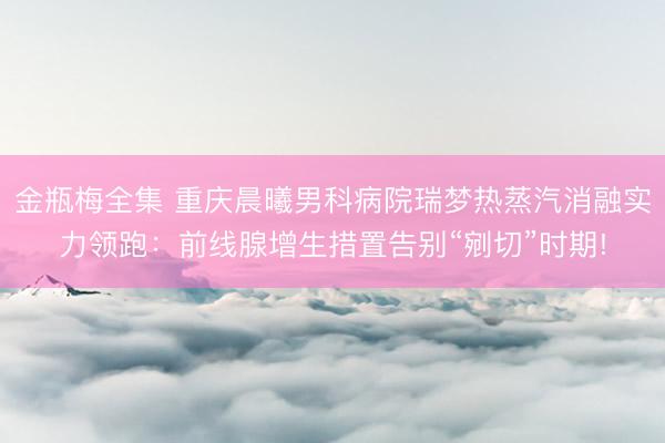 金瓶梅全集 重庆晨曦男科病院瑞梦热蒸汽消融实力领跑：前线腺增生措置告别“剜切”时期!