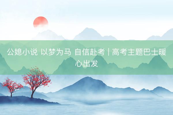 公媳小说 以梦为马 自信赴考 | 高考主题巴士暖心出发