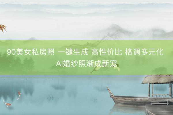 90美女私房照 一键生成 高性价比 格调多元化 AI婚纱照渐成新宠
