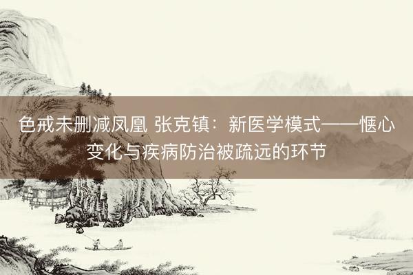 色戒未删减凤凰 张克镇：新医学模式——惬心变化与疾病防治被疏远的环节
