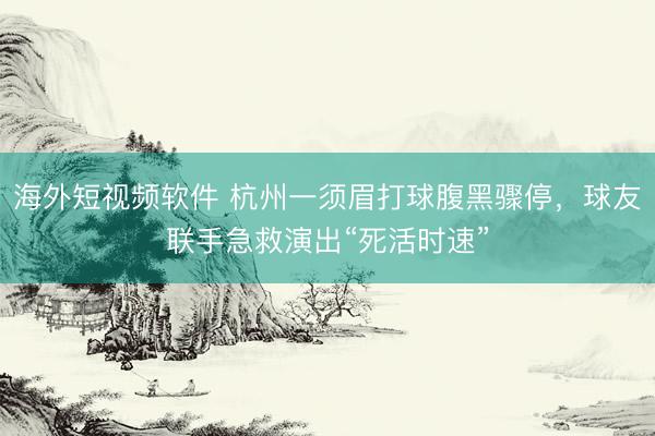 海外短视频软件 杭州一须眉打球腹黑骤停，球友联手急救演出“死活时速”