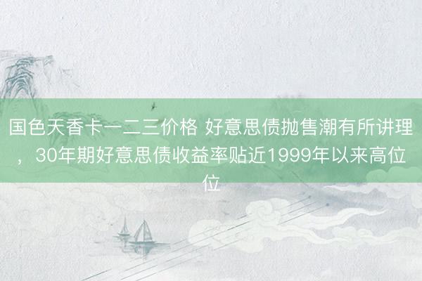 国色天香卡一二三价格 好意思债抛售潮有所讲理，30年期好意思债收益率贴近1999年以来高位