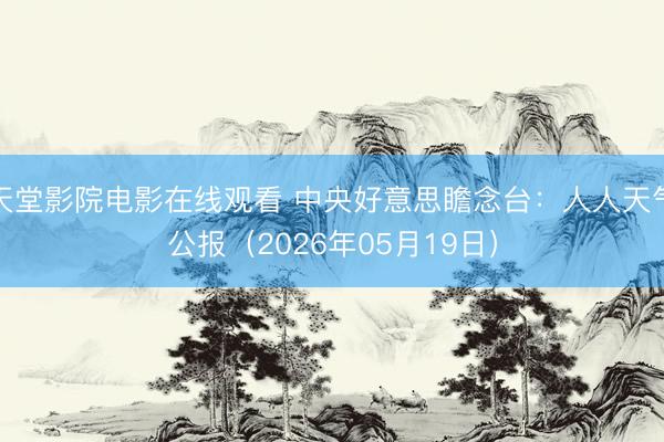 天堂影院电影在线观看 中央好意思瞻念台：人人天气公报（2026年05月19日）