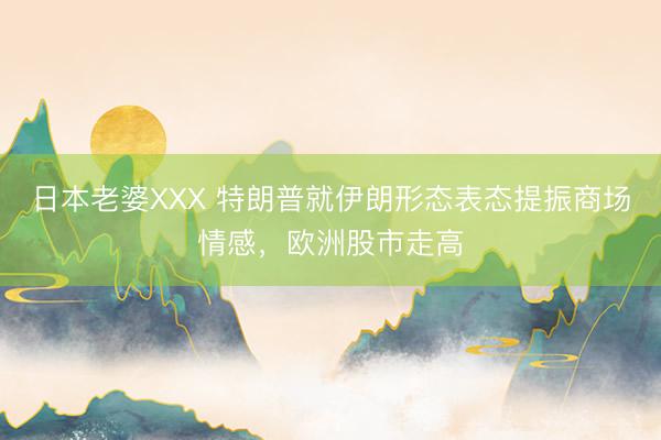 日本老婆XXX 特朗普就伊朗形态表态提振商场情感，欧洲股市走高