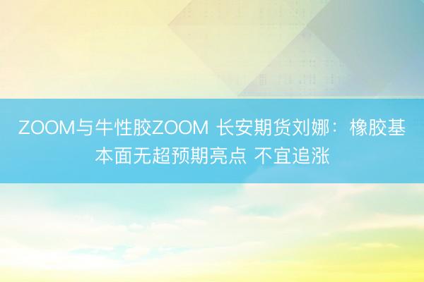 ZOOM与牛性胶ZOOM 长安期货刘娜：橡胶基本面无超预期亮点 不宜追涨