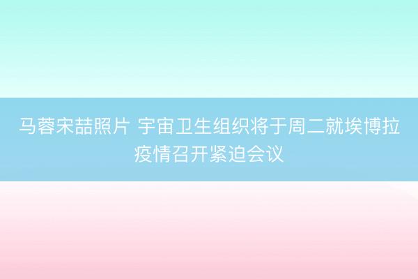 马蓉宋喆照片 宇宙卫生组织将于周二就埃博拉疫情召开紧迫会议