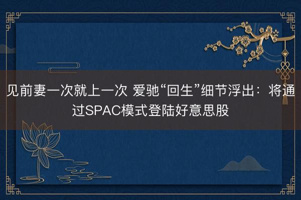 见前妻一次就上一次 爱驰“回生”细节浮出：将通过SPAC模式登陆好意思股