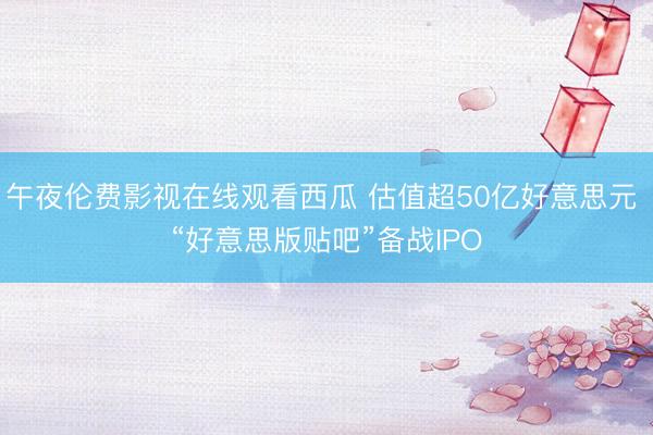 午夜伦费影视在线观看西瓜 估值超50亿好意思元 “好意思版贴吧”备战IPO