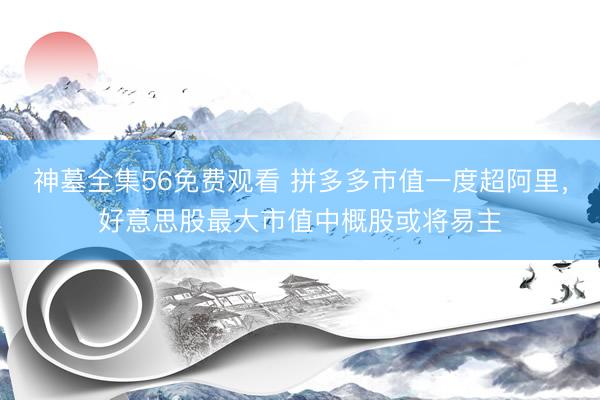 神墓全集56免费观看 拼多多市值一度超阿里，好意思股最大市值中概股或将易主