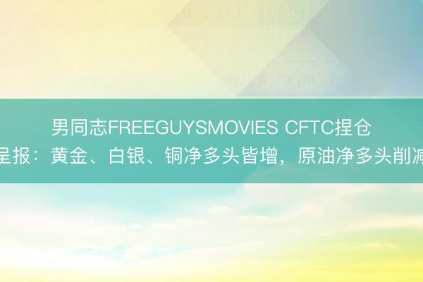 男同志FREEGUYSMOVIES CFTC捏仓呈报：黄金、白银、铜净多头皆增，原油净多头削减