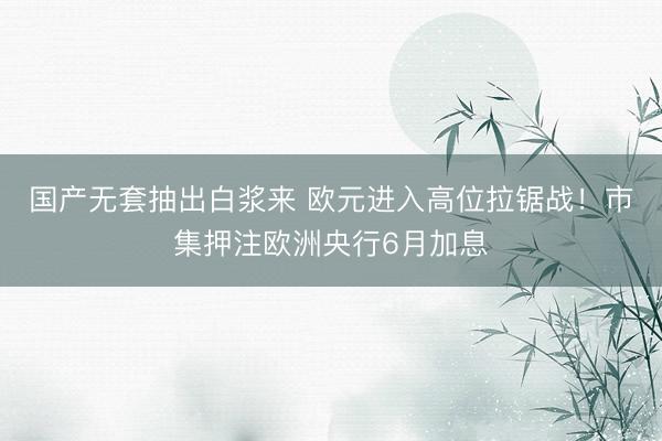 国产无套抽出白浆来 欧元进入高位拉锯战！市集押注欧洲央行6月加息