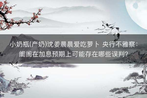 小奶瓶(产奶)沈姜晨晨爱吃萝卜 央行不雅察：阛阓在加息预期上可能存在哪些误判？