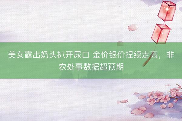 美女露出奶头扒开尿口 金价银价捏续走高，非农处事数据超预期