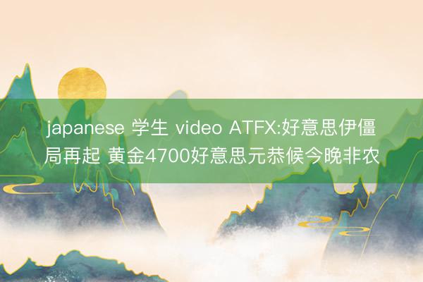 japanese 学生 video ATFX:好意思伊僵局再起 黄金4700好意思元恭候今晚非农