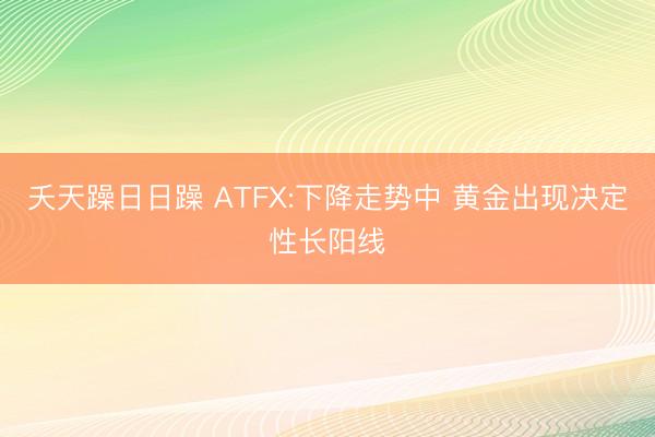 夭天躁日日躁 ATFX:下降走势中 黄金出现决定性长阳线