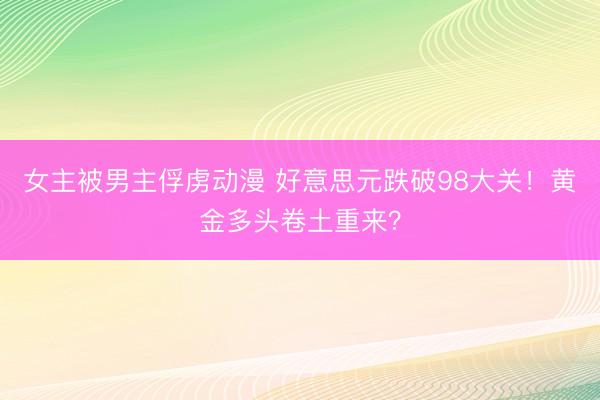 女主被男主俘虏动漫 好意思元跌破98大关！黄金多头卷土重来？