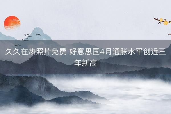 久久在热照片免费 好意思国4月通胀水平创近三年新高