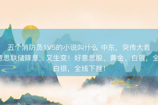 五个消防员1V5的小说叫什么 中东，突传大音讯！好意思联储降息，又生变！好意思股、黄金、白银，全线下挫！
