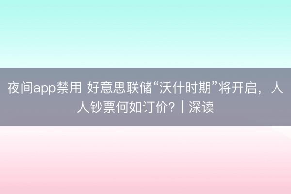 夜间app禁用 好意思联储“沃什时期”将开启，人人钞票何如订价？| 深读