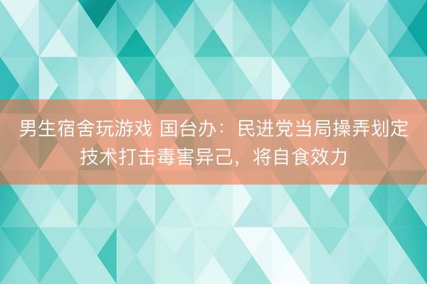 男生宿舍玩游戏 国台办：民进党当局操弄划定技术打击毒害异己，将自食效力