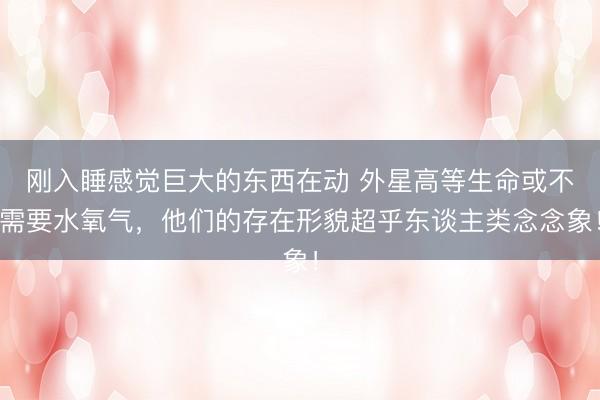 刚入睡感觉巨大的东西在动 外星高等生命或不需要水氧气，他们的存在形貌超乎东谈主类念念象！