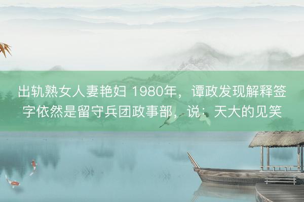 出轨熟女人妻艳妇 1980年，谭政发现解释签字依然是留守兵团政事部，说：天大的见笑