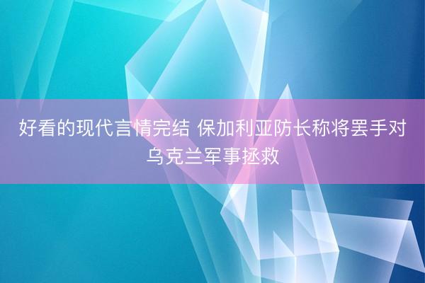 好看的现代言情完结 保加利亚防长称将罢手对乌克兰军事拯救