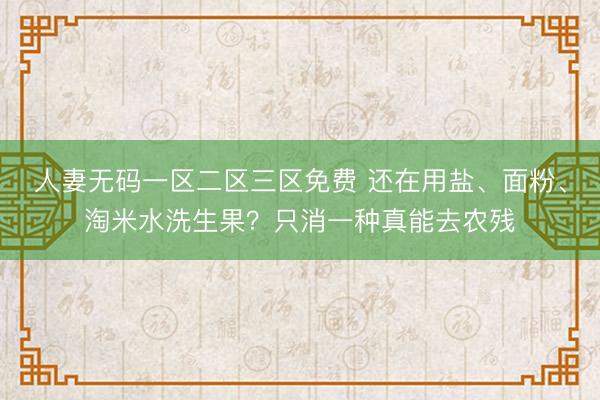 人妻无码一区二区三区免费 还在用盐、面粉、淘米水洗生果？只消一种真能去农残