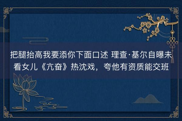 把腿抬高我要添你下面口述 理查·基尔自曝未看女儿《亢奋》热沈戏，夸他有资质能交班