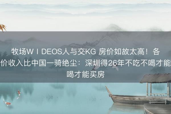 牧场WⅠDEOS人与交KG 房价如故太高！各人房价收入比中国一骑绝尘：深圳得26年不吃不喝才能买房
