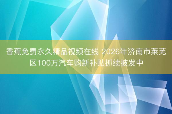 香蕉免费永久精品视频在线 2026年济南市莱芜区100万汽车购新补贴抓续披发中
