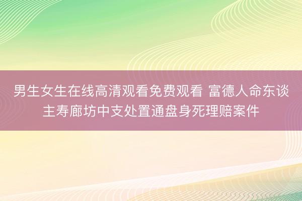 男生女生在线高清观看免费观看 富德人命东谈主寿廊坊中支处置通盘身死理赔案件