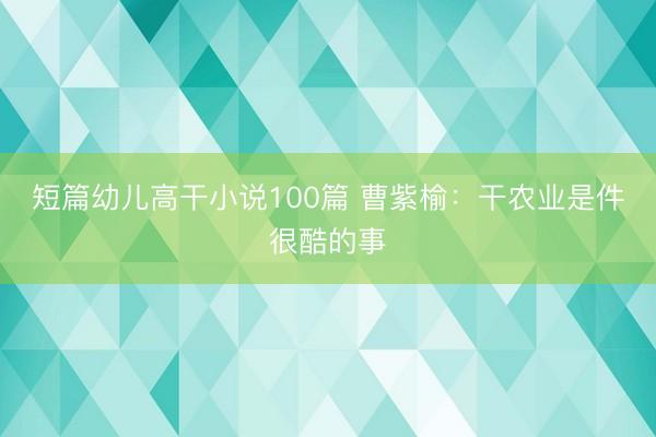 短篇幼儿高干小说100篇 曹紫榆：干农业是件很酷的事