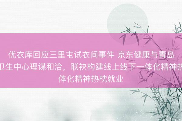 优衣库回应三里屯试衣间事件 京东健康与青岛市精神卫生中心理谋和洽，联袂构建线上线下一体化精神热枕就业
