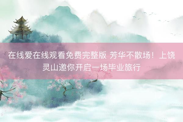 在线爱在线观看免费完整版 芳华不散场！上饶灵山邀你开启一场毕业旅行